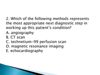 2. Which of the following methods represents 
the most appropriate next diagnostic step in 
working up this patient’s condition? 
A. angiography 
B. CT scan 
C. technetium-99 perfusion scan 
D. magnetic resonance imaging 
E. echocardiography 
 