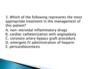 3. Which of the following represents the most 
appropriate treatment in the management of 
this patient? 
A. non-steroidal inflammatory drugs 
B. cardiac catheterization with angioplasty 
C. coronary artery bypass graft procedure 
D. emergent IV administration of heparin 
E. pericardiocentesis 
 