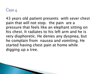 43 years old patient presents with sever chest 
pain that will not stop. the pain are a 
pressure that feels like an elephant sitting on 
his chest. It radiates to his left arm and he is 
very diaphoretic. He denies any dyspnea, but 
he complain from nausea and vomiting. He 
started having chest pain at home while 
digging up a tree. 
 