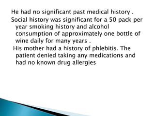 He had no significant past medical history . 
Social history was significant for a 50 pack per 
year smoking history and alcohol 
consumption of approximately one bottle of 
wine daily for many years . 
His mother had a history of phlebitis. The 
patient denied taking any medications and 
had no known drug allergies 
 