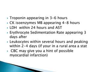  Troponin appearing in 3-6 hours 
 CK isoenzymes MB appearing 4-8 hours 
 LDH within 24 hours and AST 
 Erythrocyte Sedimentation Rate appearing 3 
days after 
 Leukocytes within several hours and peaking 
within 2-4 days (if your in a rural area a stat 
 CBC may give you a hint of possible 
myocardial infarction) 
 