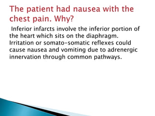 Inferior infarcts involve the inferior portion of 
the heart which sits on the diaphragm. 
Irritation or somato-somatic reflexes could 
cause nausea and vomiting due to adrenergic 
innervation through common pathways. 
 