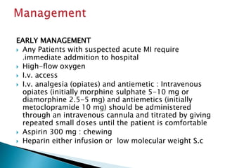 EARLY MANAGEMENT 
 Any Patients with suspected acute MI require 
.immediate addmition to hospital 
 High-flow oxygen 
 I.v. access 
 I.v. analgesia (opiates) and antiemetic : Intravenous 
opiates (initially morphine sulphate 5-10 mg or 
diamorphine 2.5-5 mg) and antiemetics (initially 
metoclopramide 10 mg) should be administered 
through an intravenous cannula and titrated by giving 
repeated small doses until the patient is comfortable 
 Aspirin 300 mg : chewing 
 Heparin either infusion or low molecular weight S.c 
 