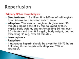 Primary PCI or thrombolysis: 
 Streptokinase, 1.5 million U in 100 ml of saline given 
as an intravenous infusion over 1 hour- 
 -alteplase: The standard regimen is given over 90 
minutes (bolus dose of 15 mg, followed by 0.75 
mg/kg body weight, but not exceeding 50 mg, over 
30 minutes and then 0.5 mg/kg body weight, but not 
exceeding 35 mg, over 60 minutes). 
 tenecteplase - 
 Reteplase - 
 Intravenous heparin should be given for 48-72 hours 
following thrombolysis with alteplase, TNK or 
reteplase. 
 