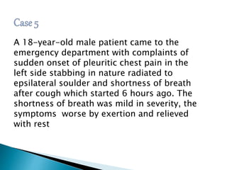 A 18-year-old male patient came to the 
emergency department with complaints of 
sudden onset of pleuritic chest pain in the 
left side stabbing in nature radiated to 
epsilateral soulder and shortness of breath 
after cough which started 6 hours ago. The 
shortness of breath was mild in severity, the 
symptoms worse by exertion and relieved 
with rest 
 