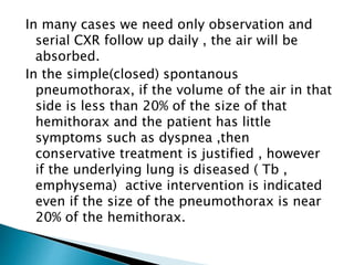 In many cases we need only observation and 
serial CXR follow up daily , the air will be 
absorbed. 
In the simple(closed) spontanous 
pneumothorax, if the volume of the air in that 
side is less than 20% of the size of that 
hemithorax and the patient has little 
symptoms such as dyspnea ,then 
conservative treatment is justified , however 
if the underlying lung is diseased ( Tb , 
emphysema) active intervention is indicated 
even if the size of the pneumothorax is near 
20% of the hemithorax. 
 
