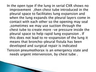 In the open type if the lung in serial CXR shows no 
improvement ,then chest tube introduced in the 
pleural space to facilitates lung expansion and 
when the lung expands the pleural layers come in 
contact with each other so the opening may seal 
,sometimes we may use suction through the 
chest tube to create more –ve pressure inside the 
pleural space to help rapid lung expansion . If 
this does not lead to re-expansion of the lung it 
means that broncho-pleural fistula has been 
developed and surgical repair is indicated 
Tension pneumothorax is an emergency state and 
needs urgent intervension, by chest tube . 
 