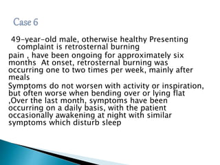 49-year-old male, otherwise healthy Presenting 
complaint is retrosternal burning 
pain , have been ongoing for approximately six 
months At onset, retrosternal burning was 
occurring one to two times per week, mainly after 
meals 
Symptoms do not worsen with activity or inspiration, 
but often worse when bending over or lying flat 
,Over the last month, symptoms have been 
occurring on a daily basis, with the patient 
occasionally awakening at night with similar 
symptoms which disturb sleep 
 