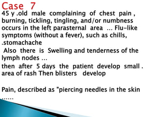 45 y .old male complaining of chest pain , 
burning, tickling, tingling, and/or numbness 
occurs in the left parasternal area … Flu-like 
symptoms (without a fever), such as chills, 
.stomachache 
Also there is Swelling and tenderness of the 
lymph nodes … 
then after 5 days the patient develop small . 
area of rash Then blisters develop 
Pain, described as "piercing needles in the skin 
…… 
 