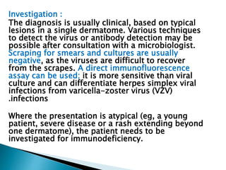 Investigation : 
The diagnosis is usually clinical, based on typical 
lesions in a single dermatome. Various techniques 
to detect the virus or antibody detection may be 
possible after consultation with a microbiologist. 
Scraping for smears and cultures are usually 
negative, as the viruses are difficult to recover 
from the scrapes. A direct immunofluorescence 
assay can be used; it is more sensitive than viral 
culture and can differentiate herpes simplex viral 
infections from varicella-zoster virus (VZV) 
.infections 
Where the presentation is atypical (eg, a young 
patient, severe disease or a rash extending beyond 
one dermatome), the patient needs to be 
investigated for immunodeficiency. 
 