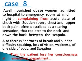 case 8 
Awell nourished obese women admitted 
to hospital to emergency room at mid 
night … complaining from acute state of 
shock with Sudden severe chest and upper 
back pain, often described as a tearing 
sensation, that radiates to the neck and 
down the back between the scapula. 
Also there is Shortness of breath and Sudden 
difficulty speaking, loss of vision, weakness, of 
one side of body, and Sweating 
Then the patient loss her consciousness 
at emergency department .. 
 