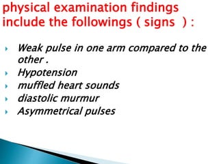 physical examination findings 
include the followings ( signs ) : 
 Weak pulse in one arm compared to the 
other . 
 Hypotension 
 muffled heart sounds 
 diastolic murmur 
 Asymmetrical pulses 
 