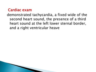 Cardiac exam 
demonstrated tachycardia, a fixed wide of the 
second heart sound, the presence of a third 
heart sound at the left lower sternal border, 
and a right ventricular heave 
 