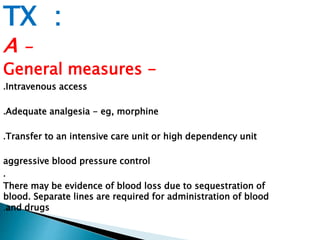 TX : 
A - 
General measures - 
.Intravenous access 
.Adequate analgesia - eg, morphine 
.Transfer to an intensive care unit or high dependency unit 
aggressive blood pressure control 
. 
There may be evidence of blood loss due to sequestration of 
blood. Separate lines are required for administration of blood 
.and drugs 
 