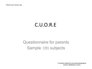 “Elena Cuza” School, Iaşi




                                  C.U.O.R.E


                            Questionnaire for parents
                             Sample: 191 subjects


                                              A material realized by the psychopedagogical
                                                      teacher, Bârlădeanu Corina
 