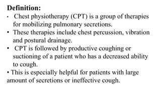 Definition:
• Chest physiotherapy (CPT) is a group of therapies
for mobilizing pulmonary secretions.
• These therapies include chest percussion, vibration
and postural drainage.
• CPT is followed by productive coughing or
suctioning of a patient who has a decreased ability
to cough.
• This is especially helpful for patients with large
amount of secretions or ineffective cough.
 