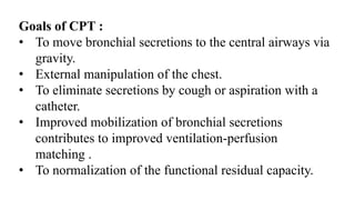 Goals of CPT :
• To move bronchial secretions to the central airways via
gravity.
• External manipulation of the chest.
• To eliminate secretions by cough or aspiration with a
catheter.
• Improved mobilization of bronchial secretions
contributes to improved ventilation-perfusion
matching .
• To normalization of the functional residual capacity.
 