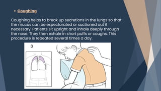 Coughing
Coughing helps to break up secretions in the lungs so that
the mucus can be expectorated or suctioned out if
necessary. Patients sit upright and inhale deeply through
the nose. They then exhale in short puffs or coughs. This
procedure is repeated several times a day.
 