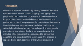 Percussion
Percussion involves rhythmically striking the chest wall with
cupped hands. It is also called cupping or clapping. The
purpose of percussion is to break up thick secretions in the
lungs so they can more easily be removed. Percussion is
performed on each lung segment for one to two minutes at a
time. Mechanical percussors are available and may be
suitable for children over two years of age. The percussor is
moved over one lobe of the lung for approximately five
minutes, while the patient is encouraged to performing
coughing and deep breathing techniques. This process is
repeated until each segment of the lung is percussed.
 