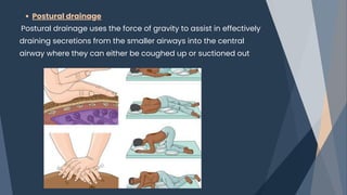 Postural drainage
Postural drainage uses the force of gravity to assist in effectively
draining secretions from the smaller airways into the central
airway where they can either be coughed up or suctioned out
 