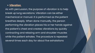 Vibration
As with percussion, the purpose of vibration is to help
break up lung secretions. Vibration can be either
mechanical or manual. It is performed as the patient
breathes deeply. When done manually, the person
performing the vibration places his or her hands against
the patient's chest and creates vibrations by quickly
contracting and relaxing arm and shoulder muscles
while the patient exhales. The procedure is repeated
several times each day for about five exhalations
 