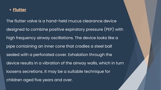 Flutter
The flutter valve is a hand-held mucus clearance device
designed to combine positive expiratory pressure (PEP) with
high frequency airway oscillations. The device looks like a
pipe containing an inner cone that cradles a steel ball
sealed with a perforated cover. Exhalation through the
device results in a vibration of the airway walls, which in turn
loosens secretions. It may be a suitable technique for
children aged five years and over.
 