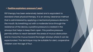 Positive expiratory pressure ( pep)
PEP therapy has been extensively tested and is equivalent to
standard chest physical therapy. It is an airway clearance method
that is administered by applying a mechanical pressure device to
the mouth. By breathing out with a moderate force through the
resistance of the device, a positive pressure is created in the
airways that helps to keep them open. This positive pressure
permits airflow to reach beneath the areas of mucus obstruction
and to move the mucus toward the larger airways where it can be
expectorated. This technique may be suitable for alert, cooperative
children over the age of four.
 