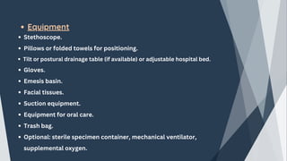 Equipment
Stethoscope.
Pillows or folded towels for positioning.
Tilt or postural drainage table (if available) or adjustable hospital bed.
Gloves.
Emesis basin.
Facial tissues.
Suction equipment.
Equipment for oral care.
Trash bag.
Optional: sterile specimen container, mechanical ventilator,
supplemental oxygen.
 
