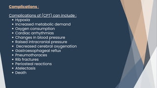 Complications :
Complications of (CPT) can include :﻿
Hypoxia
Increased metabolic demand
Oxygen consumption
Cardiac arrhythmias
Changes in blood pressure
Raised intracranial pressure
Decreased cerebral oxygenation
Gastroesophageal reflux
Pneumothoraces
Rib fractures
Periosteal reactions
Atelectasis
Death
 