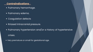 Contraindications :
Pulmonary hemorrhage.
Pulmonary edema.
Coagulation defects
Rriased intracranial pressure.
Pulmonary hypertension and/or a history of hypertensive
crises.
Very premature or small for gestational age.
 