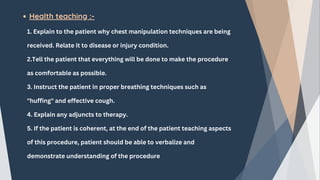 Health teaching :-
1. Explain to the patient why chest manipulation techniques are being
received. Relate it to disease or injury condition.
2.Tell the patient that everything will be done to make the procedure
as comfortable as possible.
3. Instruct the patient in proper breathing techniques such as
"huffing" and effective cough.
4. Explain any adjuncts to therapy.
5. If the patient is coherent, at the end of the patient teaching aspects
of this procedure, patient should be able to verbalize and
demonstrate understanding of the procedure
 