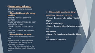 Home instructions:-
Use the positions checked
below:
□ Place child in upright sitting
position :
• Front - Percuss between
clavicle
(collarbone) and nipple on each
side of the chest.
• Back - Percuss on top half of
the
shoulder blade on each side of
the back.
□ Place child flat on back :
• Front - Percuss between clavicle
and
nipple on each side of the chest.
• Sides - Percuss directly below
armpit on both sides.
• Back - Percuss on top half of the
shoulder blade on each side of the
back.
□ Place child in a face down
position, lying on tummy
• Front - Percuss right below nipple
(right
side of chest only).
• Sides - Percuss directly below armpit
on
both sides
• Back - Percuss below shoulder blade
on
each side of the back
 