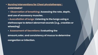 Nursing Interventions for Chest physiotherapy :
ASSESSMENT
• Observation of breathing: Assessing the rate, depth,
and use of accessory muscles.
• Auscultation of lungs: Listening to the lungs using a
stethoscope to detect abnormal sounds (e.g., crackles or
wheezing)﻿
• Assessment of Secretions: Evaluating the
amount,color, and consistency of mucus to determine
congestion or infection.
 