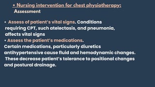 • Assess of patient’s vital signs. Conditions
requiring CPT, such atelectasis, and pneumonia,
affects vital signs
• Assess the patient’s medications.
Certain medications, particularly diuretics
antihypertensive cause fluid and hemodynamic changes.
These decrease patient’s tolerance to positional changes
and postural drainage.
• Nursing intervention for chest physiotherapy:
Assessment
 