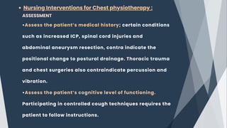 Nursing Interventions for Chest physiotherapy :
ASSESSMENT
•Assess the patient’s medical history; certain conditions
such as increased ICP, spinal cord injuries and
abdominal aneurysm resection, contra indicate the
positional change to postural drainage. Thoracic trauma
and chest surgeries also contraindicate percussion and
vibration.
•Assess the patient’s cognitive level of functioning.
Participating in controlled cough techniques requires the
patient to follow instructions.
 