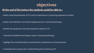 At the end of the lecture the students sould be able to :
• Define chest physiotherapy (CPT) and its importance in improving respiratory function.
• Explain the indications and clinical applications for chest physiotherapy.
• Identify the equipment and tools required to perform CPT.
• Describe the different techniques used in chest physiotherapy.
• Highlight the contraindications and potential complications of the procedure.
• Emphasize the nursing role in implementing and monitoring CPT.
objectives
 