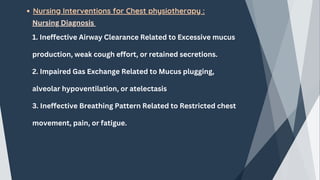 Nursing Interventions for Chest physiotherapy :
Nursing Diagnosis
1. Ineffective Airway Clearance Related to Excessive mucus
production, weak cough effort, or retained secretions.
2. Impaired Gas Exchange Related to Mucus plugging,
alveolar hypoventilation, or atelectasis
3. Ineffective Breathing Pattern Related to Restricted chest
movement, pain, or fatigue.
 