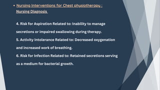 Nursing Interventions for Chest physiotherapy :
Nursing Diagnosis
4. Risk for Aspiration Related to: Inability to manage
secretions or impaired swallowing during therapy.
5. Activity Intolerance Related to: Decreased oxygenation
and increased work of breathing.
6. Risk for Infection Related to: Retained secretions serving
as a medium for bacterial growth.
 