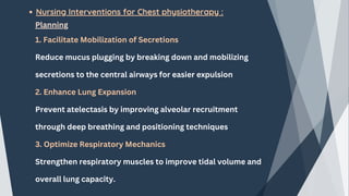 Nursing Interventions for Chest physiotherapy :
Planning
1. Facilitate Mobilization of Secretions
Reduce mucus plugging by breaking down and mobilizing
secretions to the central airways for easier expulsion
2. Enhance Lung Expansion
Prevent atelectasis by improving alveolar recruitment
through deep breathing and positioning techniques
3. Optimize Respiratory Mechanics
Strengthen respiratory muscles to improve tidal volume and
overall lung capacity.
 