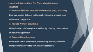 Nursing Interventions for Chest physiotherapy :
Planning
4. Promote Efficient Ventilation-Perfusion (V/Q) Matching
Improve oxygen delivery to tissues by reducing areas of lung
collapse or congestion.
5. Reduce Work of Breathing
Minimize the child’s respiratory effort by clearing obstructions
and improving airflow.
6. Prevent Complications
Reduce the risk of pneumonia, chronic lung disease, and other
complications associated with retained secretions.
 