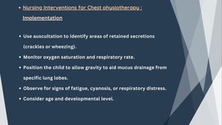 Nursing Interventions for Chest physiotherapy :
Implementation
Use auscultation to identify areas of retained secretions
(crackles or wheezing).
Monitor oxygen saturation and respiratory rate.
Position the child to allow gravity to aid mucus drainage from
specific lung lobes.
Observe for signs of fatigue, cyanosis, or respiratory distress.
Consider age and developmental level.
 