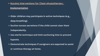 Nursing Interventions for Chest physiotherapy :
Implementation
Older children may participate in active techniques (e.g.,
deep breathing).
Suction excess secretions if the child cannot clear them
independently.
Use sterile technique and limit suctioning time to prevent
hypoxia.
Demonstrate techniques if caregivers are expected to assist
or continue therapy at home.
 