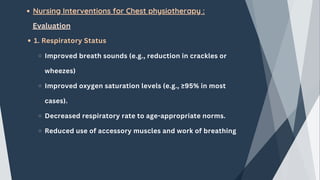 Nursing Interventions for Chest physiotherapy :
Evaluation
1. Respiratory Status
Improved breath sounds (e.g., reduction in crackles or
wheezes)
Improved oxygen saturation levels (e.g., ≥95% in most
cases).
Decreased respiratory rate to age-appropriate norms.
Reduced use of accessory muscles and work of breathing
 