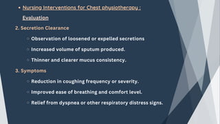 Nursing Interventions for Chest physiotherapy :
Evaluation
2. Secretion Clearance
Observation of loosened or expelled secretions
Increased volume of sputum produced.
Thinner and clearer mucus consistency.
3. Symptoms
Reduction in coughing frequency or severity.
Improved ease of breathing and comfort level.
Relief from dyspnea or other respiratory distress signs.
 