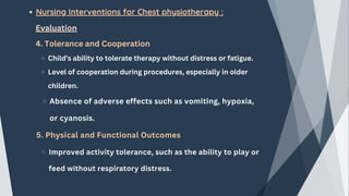 Nursing Interventions for Chest physiotherapy :
Evaluation
4. Tolerance and Cooperation
Child’s ability to tolerate therapy without distress or fatigue.
Level of cooperation during procedures, especially in older
children.
Absence of adverse effects such as vomiting, hypoxia,
or cyanosis.
5. Physical and Functional Outcomes
Improved activity tolerance, such as the ability to play or
feed without respiratory distress.
 