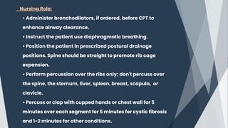 Nursing Role:
• Administer bronchodilators, if ordered, before CPT to
enhance airway clearance.
• Instruct the patient use diaphragmatic breathing.
• Position the patient in prescribed postural drainage
positions. Spine should be straight to promote rib cage
expansion.
• Perform percussion over the ribs only; don't percuss over
the spine, the sternum, liver, spleen, breast, scapula, or
clavicle.
• Percuss or clap with cupped hands or chest wall for 5
minutes over each segment for 5 minutes for cystic fibrosis
and 1-2 minutes for other conditions.
 