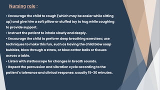 • Encourage the child to cough (which may be easier while sitting
up) and give him a soft pillow or stuffed toy to hug while coughing
to provide support.
• Instruct the patient to inhale slowly and deeply.
• Encourage the child to perform deep breathing exercises; use
techniques to make this fun, such as having the child blow soap
bubbles, blow through a straw, or blow cotton balls or tissues
across a table.
• Listen with stethoscope for changes in breath sounds.
• Repeat the percussion and vibration cycle according to the
patient’s tolerance and clinical response: usually 15-30 minutes.
Nursing role :
 