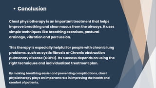 Conclusion
Chest physiotherapy is an important treatment that helps
improve breathing and clear mucus from the airways. It uses
simple techniques like breathing exercises, postural
drainage, vibration and percussion.
This therapy is especially helpful for people with chronic lung
problems, such as cystic fibrosis or Chronic obstruction
pulmonary disease (COPD). Its success depends on using the
right techniques and individualized treatment plan.
By making breathing easier and preventing complications, chest
physiotherapy plays an important role in improving the health and
comfort of patients.
 