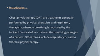 Introduction :
Chest physiotherapy (CPT) are treatments generally
performed by physical therapists and respiratory
therapists, whereby breathing is improved by the
indirect removal of mucus from the breathing passages
of a patient. Other terms include respiratory or cardio-
thoracic physiotherapy.
 