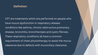 Definition
CPT are treatments which are performed on people who
have mucus dysfunction in respiratory disease
conditions like asthma, chronic obstructive pulmonary
disease, bronchitis, bronchiectasis and cystic fibrosis.
These respiratory conditions all have a common
requirement of chest physiotherapy to assist the mucus
clearance due to defects with mucociliary clearance.
 